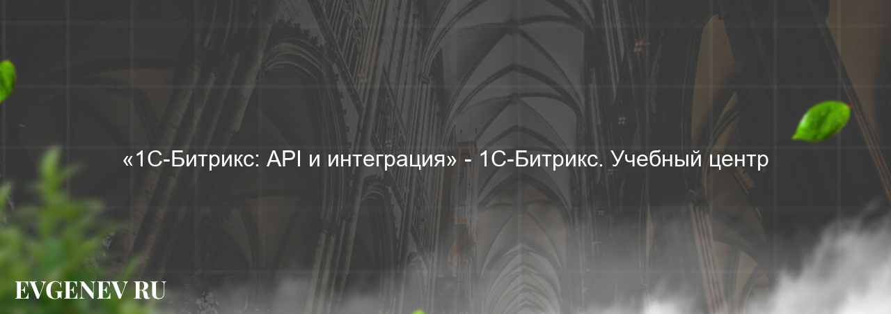 «1С-Битрикс: API и интеграция» - 1С-Битрикс. Учебный центр - узнайте о онлайн-школе или профессии на сайте Evgenev.RU