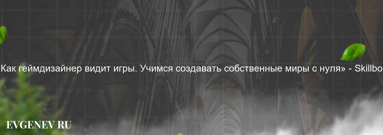 «Как геймдизайнер видит игры. Учимся создавать собственные миры с нуля» - Skillbox на сайте Evgenev.RU